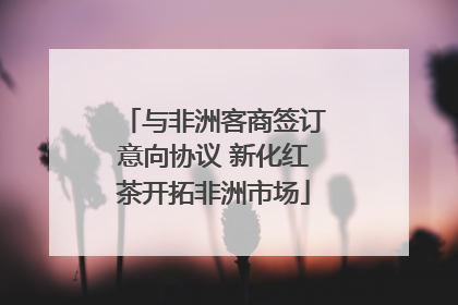 与非洲客商签订意向协议 新化红茶开拓非洲市场