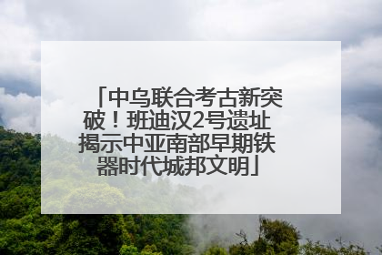 中乌联合考古新突破！班迪汉2号遗址揭示中亚南部早期铁器时代城邦文明