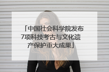 中国社会科学院发布7项科技考古与文化遗产保护重大成果