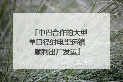 中巴合作的大型单口径射电望远镜顺利出厂发运
