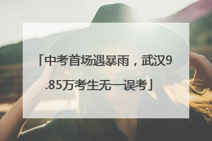 中考首场遇暴雨，武汉9.85万考生无一误考