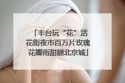 丰台玩“花”活 花街夜市百万片玫瑰花瓣雨甜翻北京城