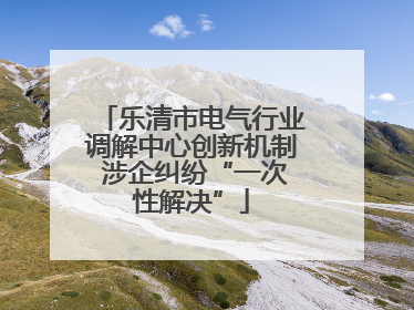 乐清市电气行业调解中心创新机制 涉企纠纷“一次性解决”