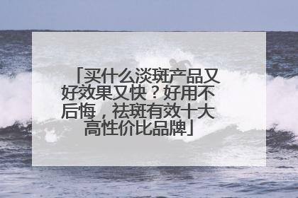 买什么淡斑产品又好效果又快？好用不后悔，祛斑有效十大高性价比品牌