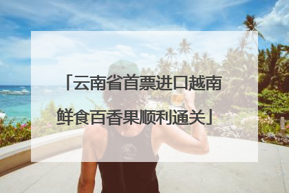 云南省首票进口越南鲜食百香果顺利通关