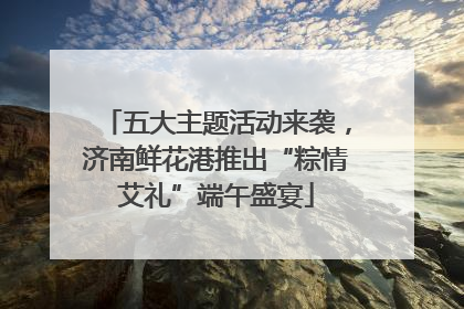五大主题活动来袭，济南鲜花港推出“粽情艾礼”端午盛宴