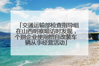 交通运输部检查指导组在山西明察暗访时发现，个别企业使用擅自改装车辆从事经营活动