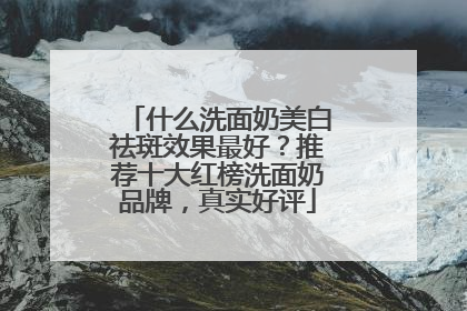 什么洗面奶美白祛斑效果最好？推荐十大红榜洗面奶品牌，真实好评