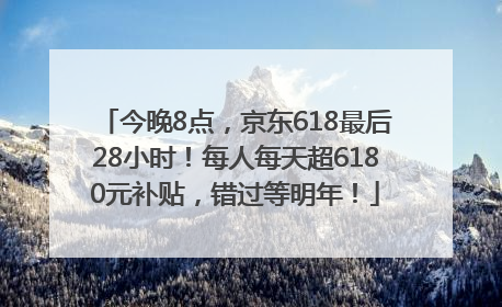 今晚8点，京东618最后28小时！每人每天超6180元补贴，错过等明年！