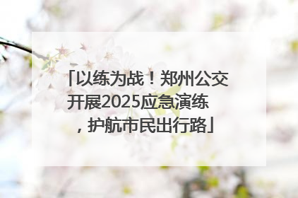 以练为战！郑州公交开展2025应急演练，护航市民出行路