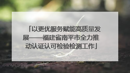 以更优服务赋能高质量发展——福建省南平市全力推动认证认可检验检测工作
