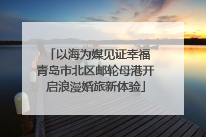 以海为媒见证幸福 青岛市北区邮轮母港开启浪漫婚旅新体验
