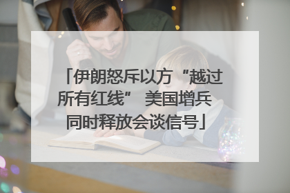 伊朗怒斥以方“越过所有红线” 美国增兵同时释放会谈信号