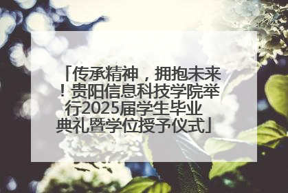 传承精神，拥抱未来！贵阳信息科技学院举行2025届学生毕业典礼暨学位授予仪式