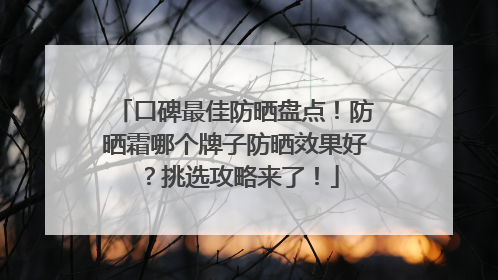 口碑最佳防晒盘点！防晒霜哪个牌子防晒效果好？挑选攻略来了！