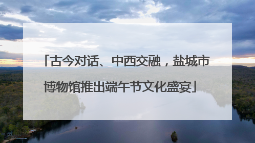 古今对话、中西交融，盐城市博物馆推出端午节文化盛宴