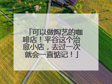 可以做陶艺的咖啡店！平谷这个治愈小店，去过一次就会一直惦记！