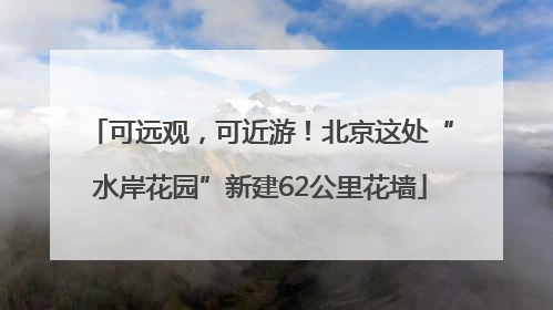 可远观，可近游！北京这处“水岸花园”新建62公里花墙