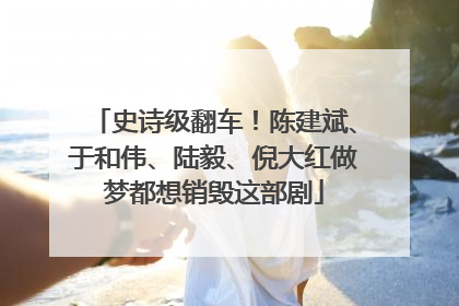 史诗级翻车！陈建斌、于和伟、陆毅、倪大红做梦都想销毁这部剧