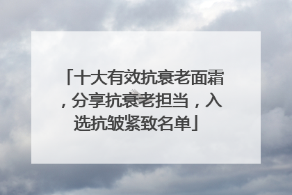 十大有效抗衰老面霜，分享抗衰老担当，入选抗皱紧致名单
