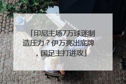 印尼主场7万球迷制造压力？伊万亮出底牌，国足主打进攻