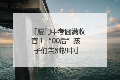 厦门中考圆满收官！“00后”孩子们告别初中