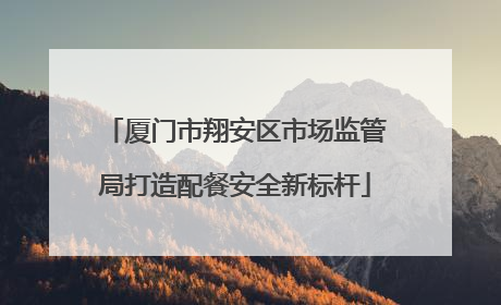 厦门市翔安区市场监管局打造配餐安全新标杆