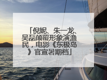 倪妮、朱一龙、吴磊颠覆形象演渔民，电影《东极岛》官宣暑期档