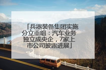 兵器装备集团实施分立重组：汽车业务独立成央企，7家上市公司披露进展