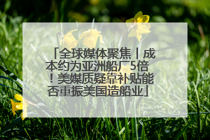 全球媒体聚焦丨成本约为亚洲船厂5倍！美媒质疑靠补贴能否重振美国造船业
