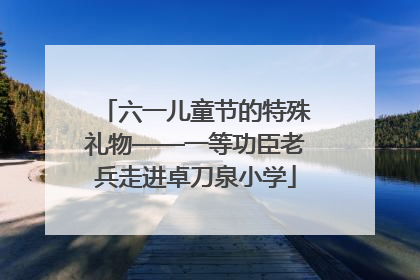 六一儿童节的特殊礼物——一等功臣老兵走进卓刀泉小学