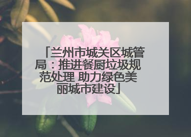 兰州市城关区城管局：推进餐厨垃圾规范处理 助力绿色美丽城市建设