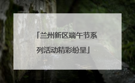 兰州新区端午节系列活动精彩纷呈