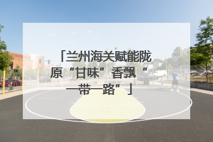 兰州海关赋能陇原“甘味”香飘“一带一路”