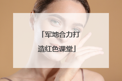 军地合力打造红色课堂
