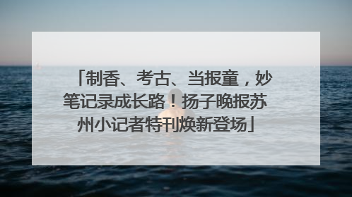 制香、考古、当报童，妙笔记录成长路！扬子晚报苏州小记者特刊焕新登场