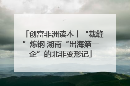 创富非洲读本丨“裁缝”炼钢 湖南“出海第一企”的北非变形记