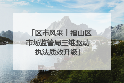 区市风采丨福山区市场监管局三维驱动执法质效升级