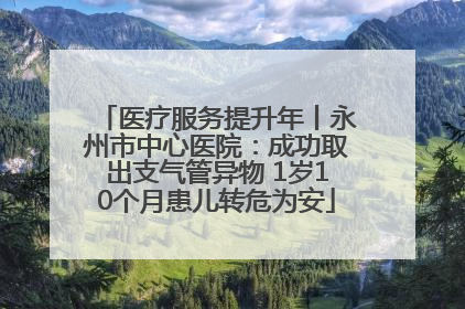医疗服务提升年丨永州市中心医院：成功取出支气管异物 1岁10个月患儿转危为安
