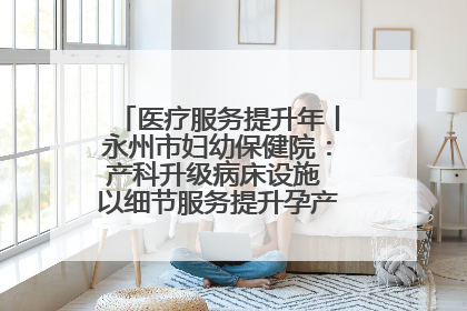 医疗服务提升年丨永州市妇幼保健院：产科升级病床设施 以细节服务提升孕产妇就医体验