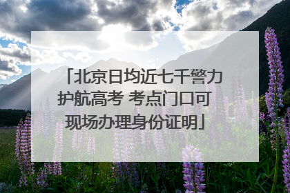 北京日均近七千警力护航高考 考点门口可现场办理身份证明