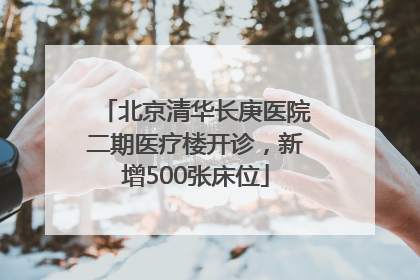 北京清华长庚医院二期医疗楼开诊，新增500张床位