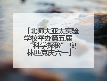 北师大亚太实验学校举办第五届 “科学探秘” 奥林匹克庆六一