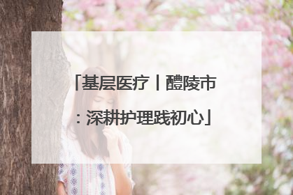 基层医疗丨醴陵市：深耕护理践初心