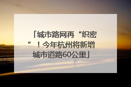 城市路网再“织密”！今年杭州将新增城市道路60公里
