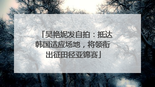 吴艳妮发自拍：抵达韩国适应场地，将领衔出征田径亚锦赛