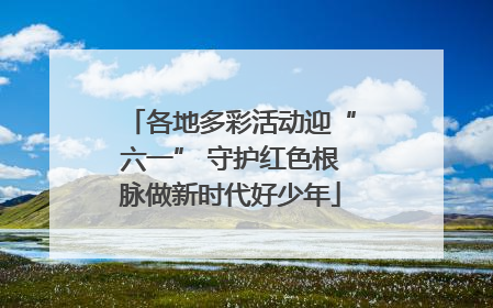 各地多彩活动迎“六一” 守护红色根脉做新时代好少年