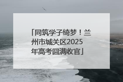 同筑学子绮梦！兰州市城关区2025年高考圆满收官