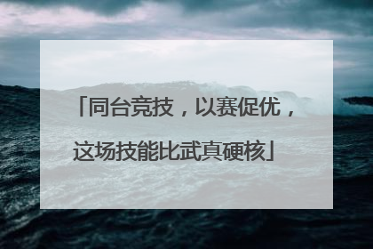 同台竞技，以赛促优，这场技能比武真硬核