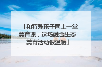 和特殊孩子同上一堂美育课，这场融合生态美育活动很温暖